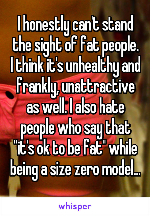 I honestly can't stand the sight of fat people. I think it's unhealthy and frankly, unattractive as well. I also hate people who say that "it's ok to be fat" while being a size zero model... 