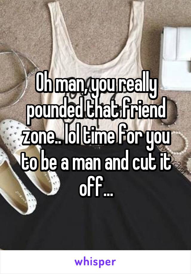 Oh man, you really pounded that friend zone.. lol time for you to be a man and cut it off...