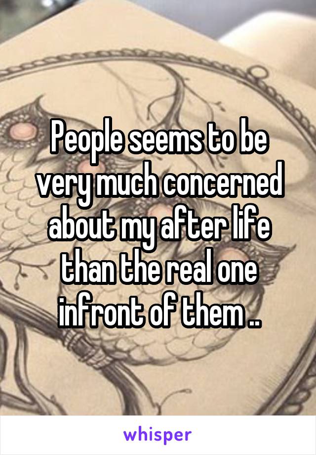 People seems to be very much concerned about my after life than the real one infront of them ..