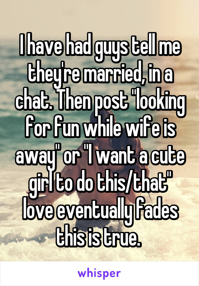 I have had guys tell me they're married, in a chat. Then post "looking for fun while wife is away" or "I want a cute girl to do this/that" love eventually fades this is true. 