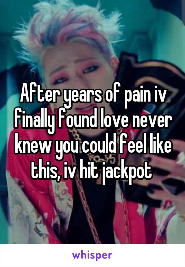 After years of pain iv finally found love never knew you could feel like this, iv hit jackpot 