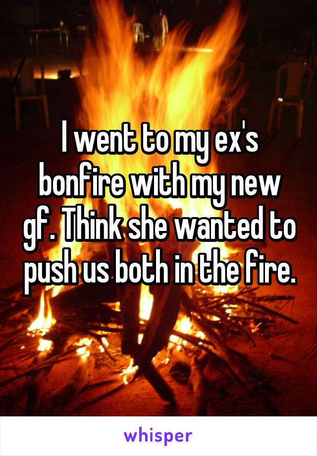 I went to my ex's bonfire with my new gf. Think she wanted to push us both in the fire. 