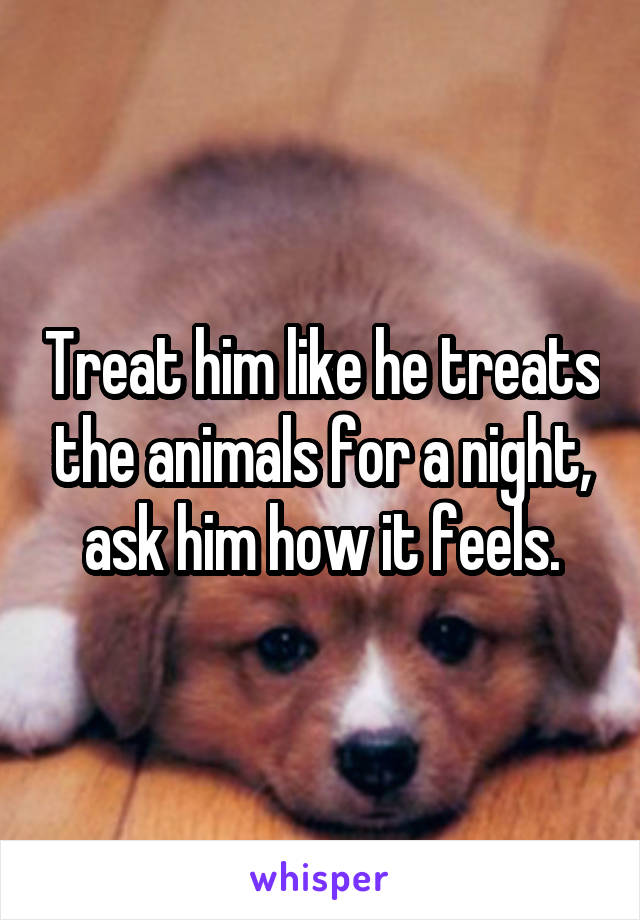 Treat him like he treats the animals for a night, ask him how it feels.