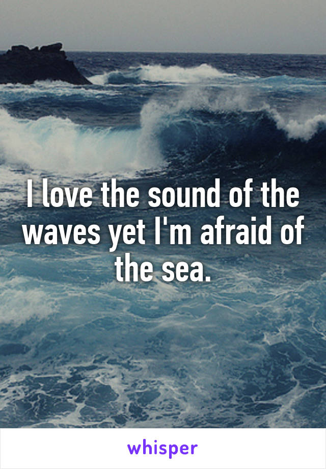 I love the sound of the waves yet I'm afraid of the sea.