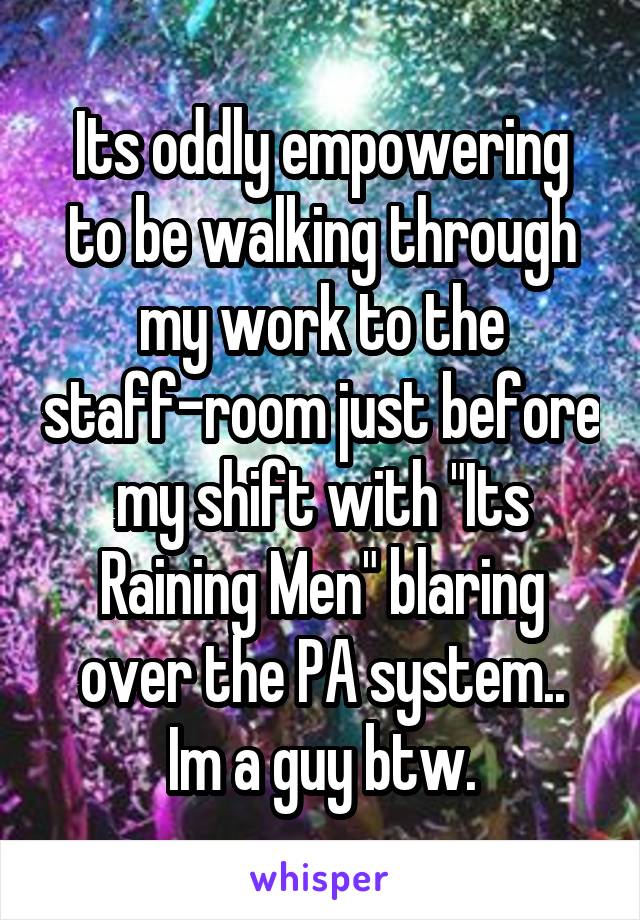 Its oddly empowering to be walking through my work to the staff-room just before my shift with "Its Raining Men" blaring over the PA system..
Im a guy btw.