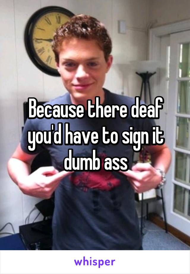 Because there deaf you'd have to sign it dumb ass