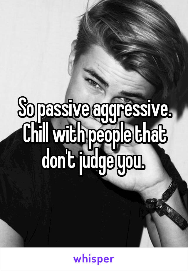 So passive aggressive. Chill with people that don't judge you. 