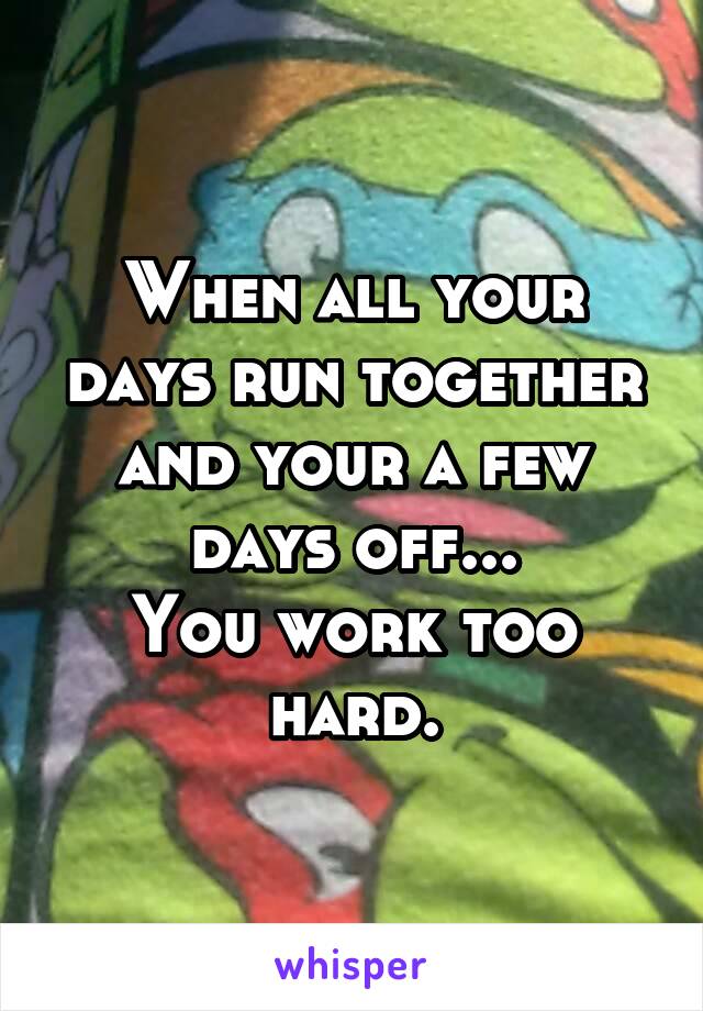 When all your days run together and your a few days off...
You work too hard.
