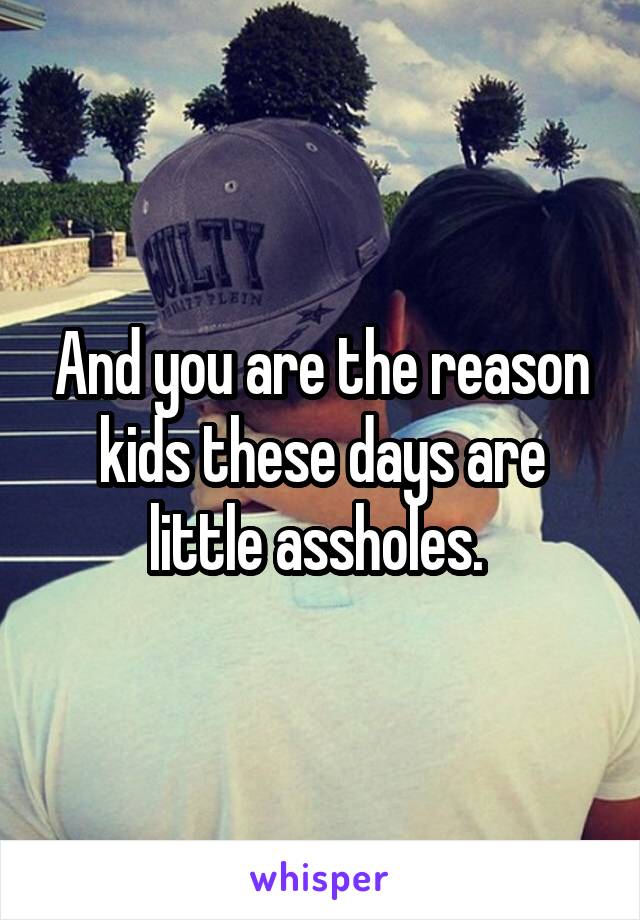 And you are the reason kids these days are little assholes. 