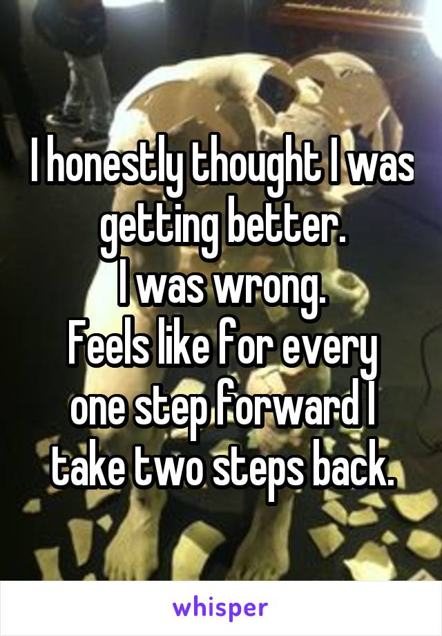 I honestly thought I was getting better.
I was wrong.
Feels like for every one step forward I take two steps back.