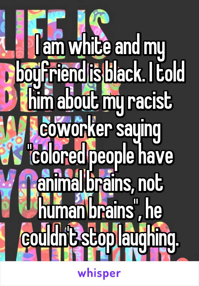 I am white and my boyfriend is black. I told him about my racist coworker saying "colored people have animal brains, not human brains", he couldn't stop laughing.