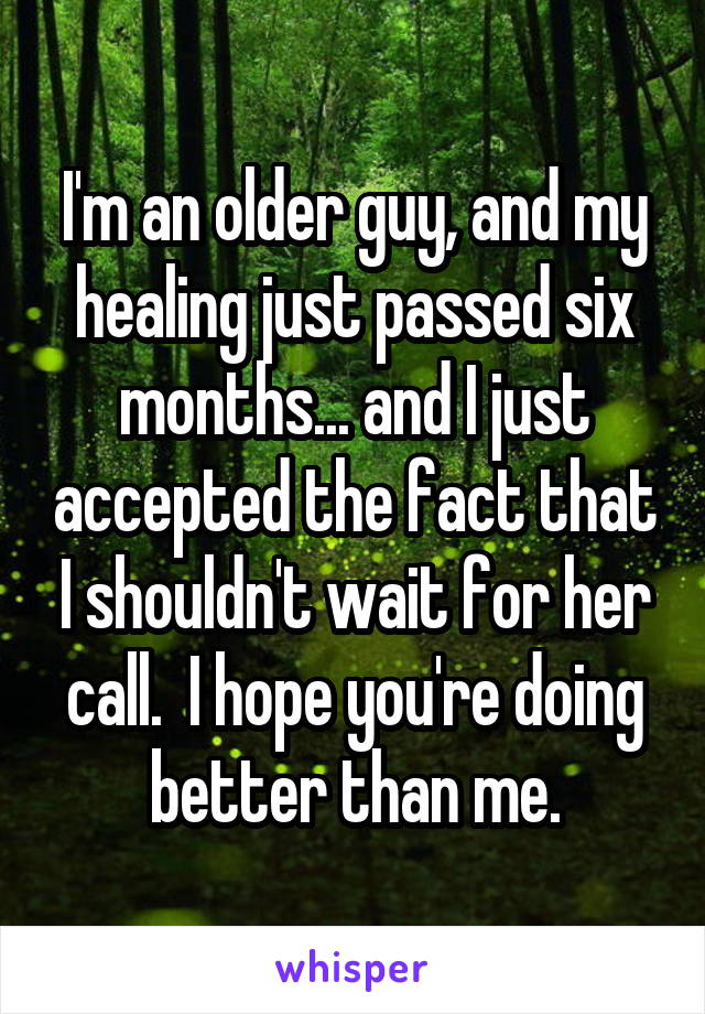 I'm an older guy, and my healing just passed six months... and I just accepted the fact that I shouldn't wait for her call.  I hope you're doing better than me.