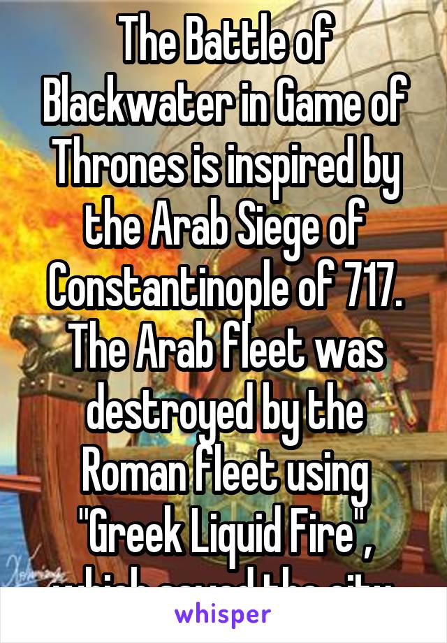 The Battle of Blackwater in Game of Thrones is inspired by the Arab Siege of Constantinople of 717. The Arab fleet was destroyed by the Roman fleet using "Greek Liquid Fire", which saved the city.