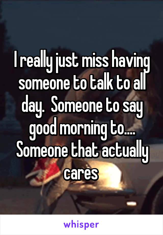 I really just miss having someone to talk to all day.  Someone to say good morning to....
Someone that actually cares 
