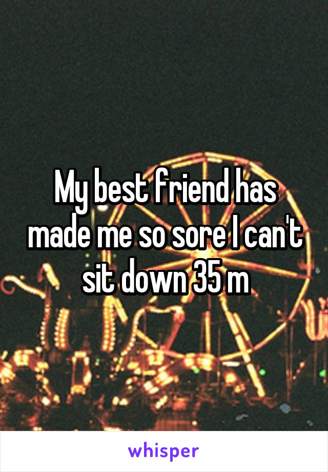 My best friend has made me so sore I can't sit down 35 m