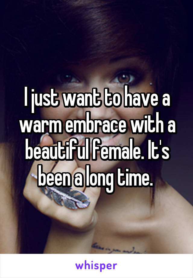 I just want to have a warm embrace with a beautiful female. It's been a long time. 
