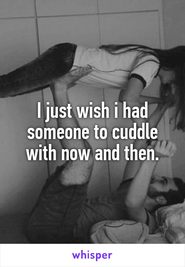 I just wish i had someone to cuddle with now and then.