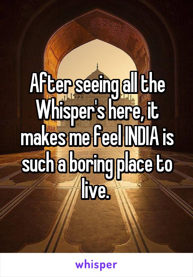 After seeing all the Whisper's here, it makes me feel INDIA is such a boring place to live. 