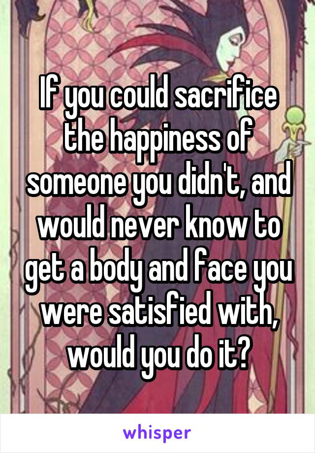 If you could sacrifice the happiness of someone you didn't, and would never know to get a body and face you were satisfied with, would you do it?
