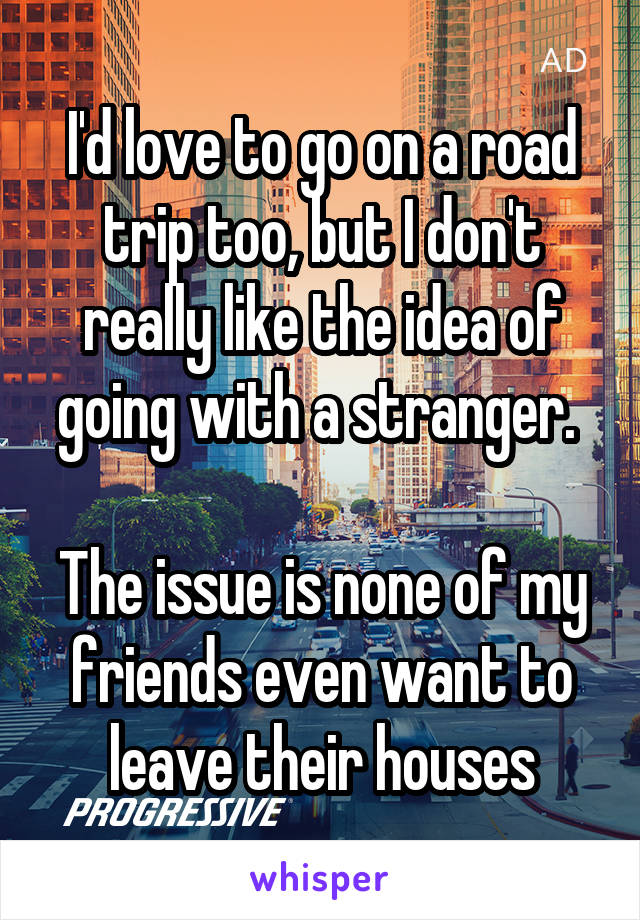 I'd love to go on a road trip too, but I don't really like the idea of going with a stranger. 

The issue is none of my friends even want to leave their houses
