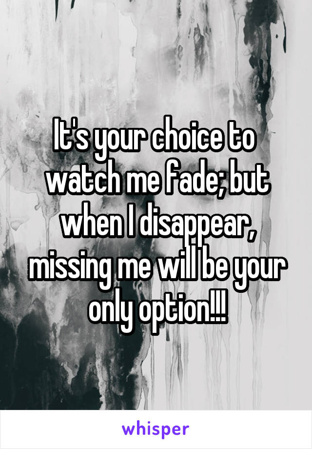It's your choice to  watch me fade; but when I disappear, missing me will be your only option!!!