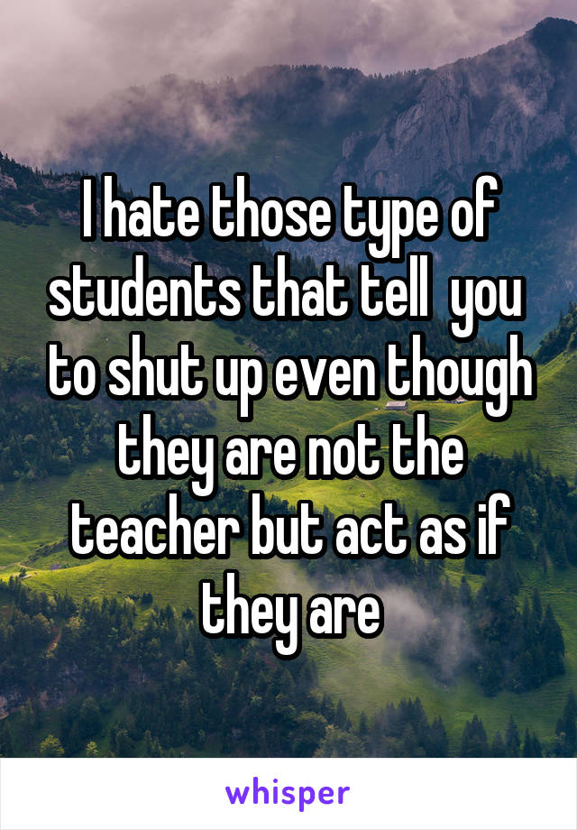 I hate those type of students that tell  you  to shut up even though they are not the teacher but act as if they are