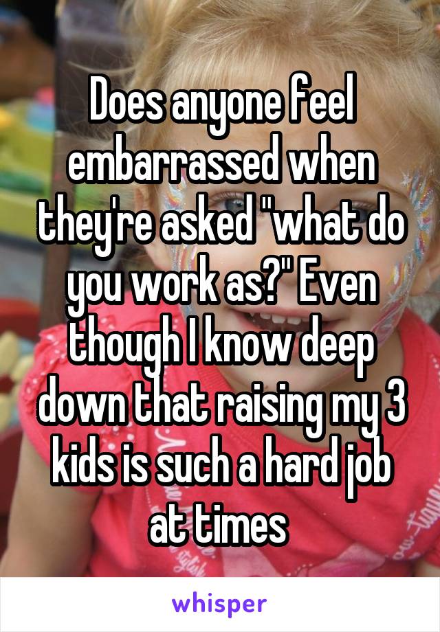 Does anyone feel embarrassed when they're asked "what do you work as?" Even though I know deep down that raising my 3 kids is such a hard job at times 