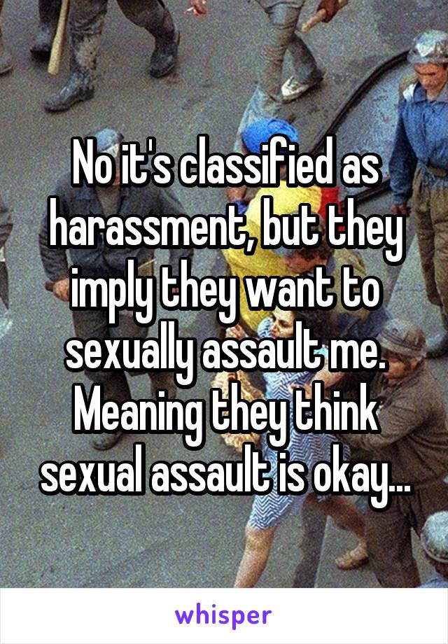 No it's classified as harassment, but they imply they want to sexually assault me. Meaning they think sexual assault is okay...