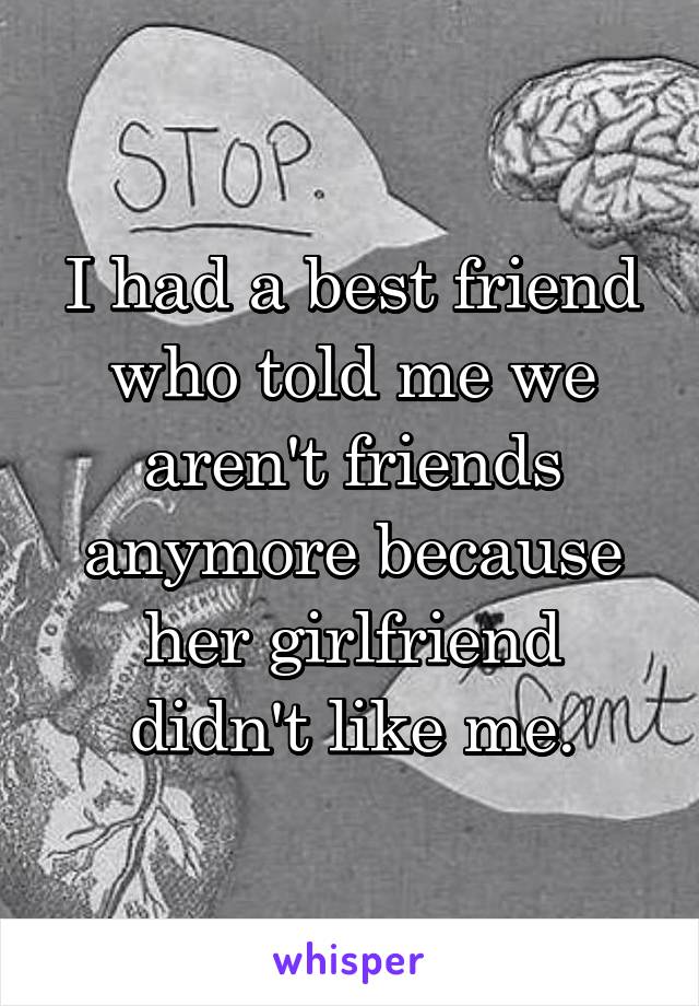 I had a best friend who told me we aren't friends anymore because her girlfriend didn't like me.