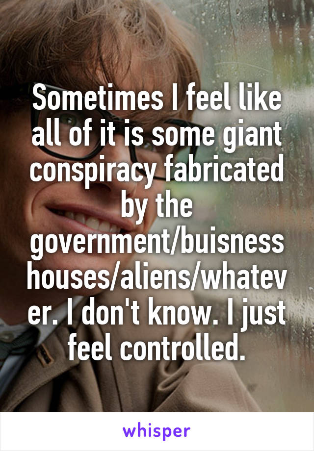 Sometimes I feel like all of it is some giant conspiracy fabricated by the government/buisness houses/aliens/whatever. I don't know. I just feel controlled.