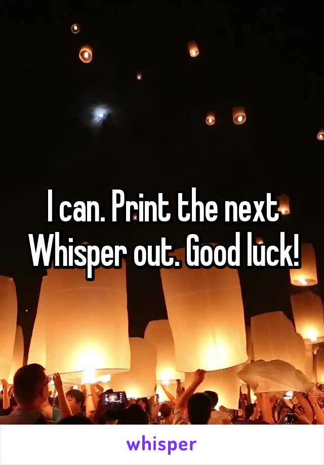 I can. Print the next Whisper out. Good luck!