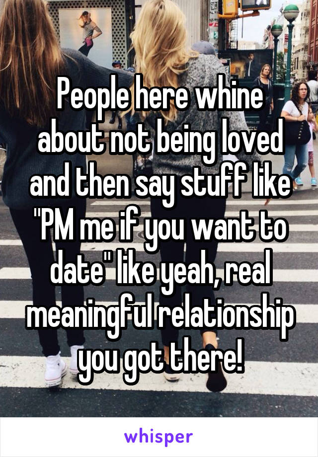 People here whine about not being loved and then say stuff like "PM me if you want to date" like yeah, real meaningful relationship you got there!