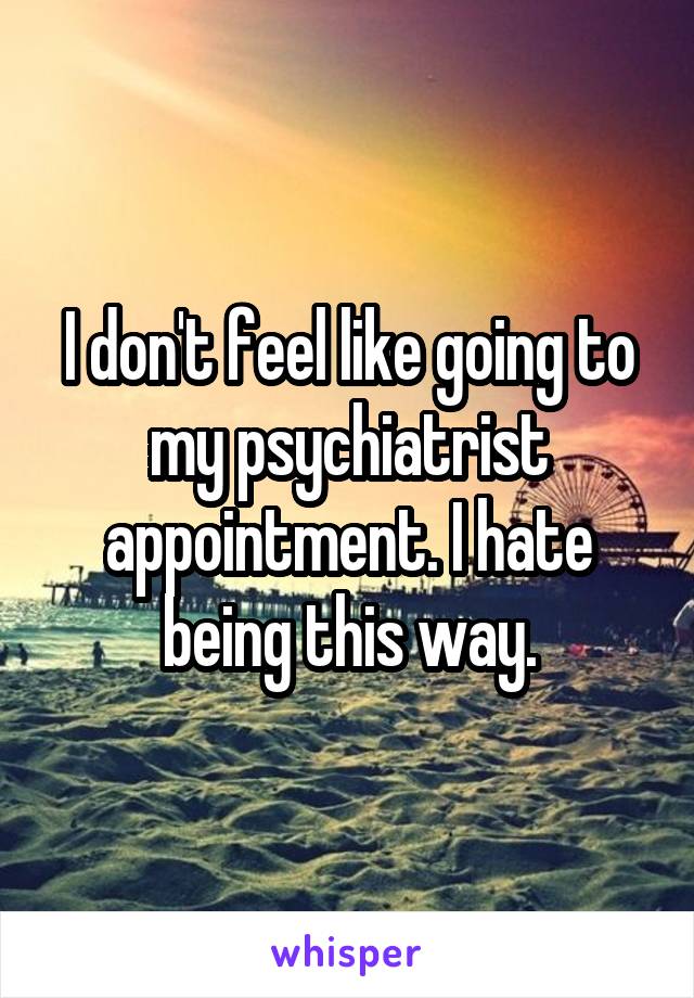 I don't feel like going to my psychiatrist appointment. I hate being this way.