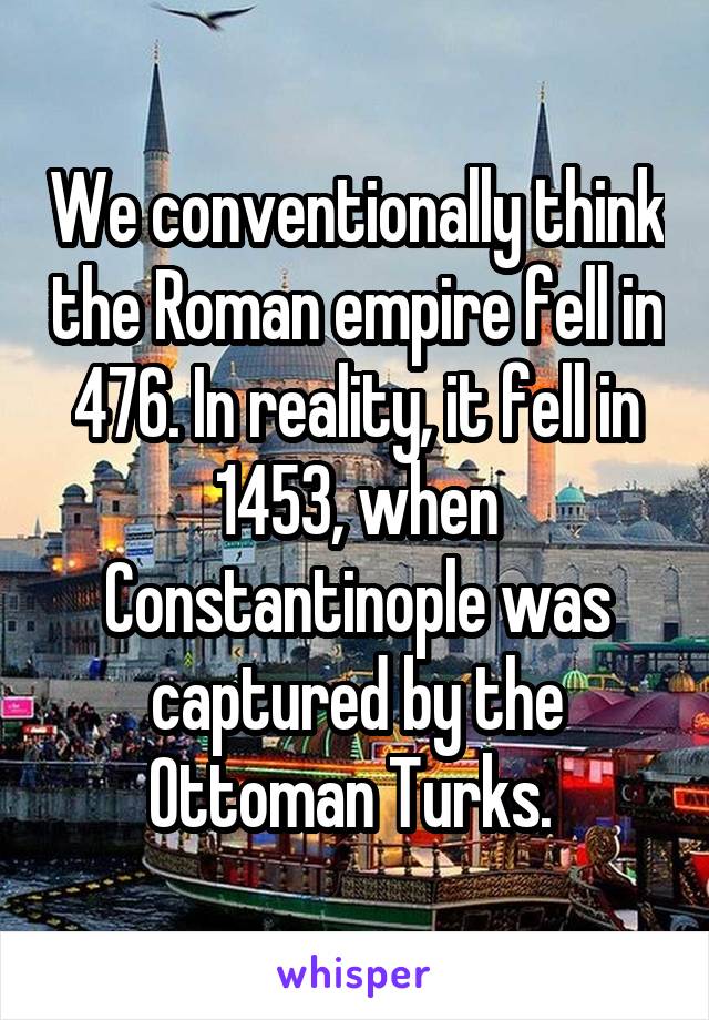 We conventionally think the Roman empire fell in 476. In reality, it fell in 1453, when Constantinople was captured by the Ottoman Turks. 