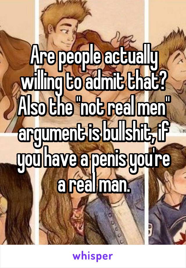 Are people actually willing to admit that?
Also the "not real men" argument is bullshit, if you have a penis you're a real man.
