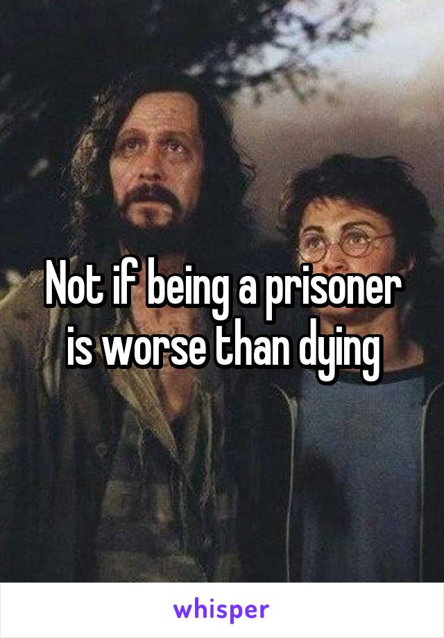 Not if being a prisoner is worse than dying