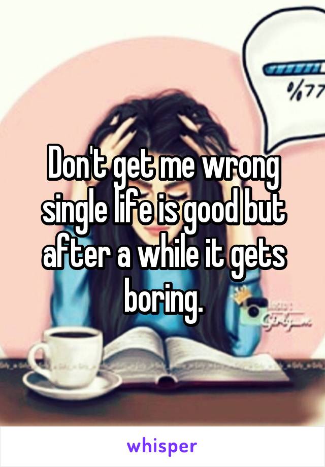 Don't get me wrong single life is good but after a while it gets boring.