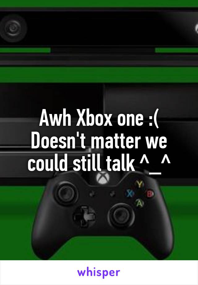 Awh Xbox one :(
Doesn't matter we could still talk ^_^