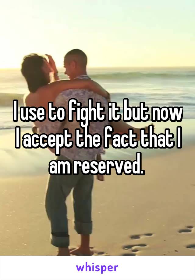 I use to fight it but now I accept the fact that I am reserved. 