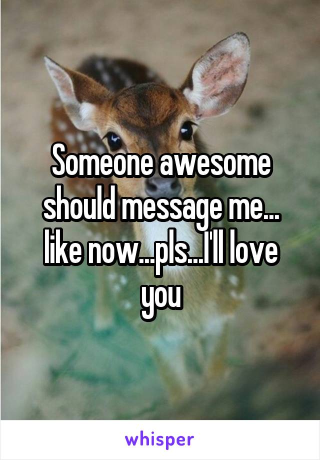 Someone awesome should message me... like now...pls...I'll love you