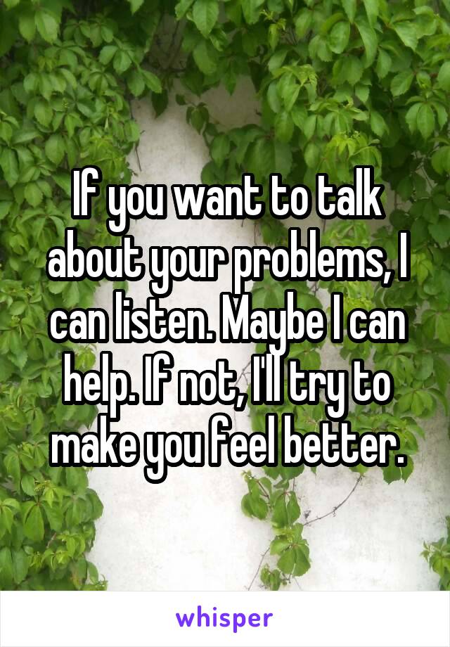 If you want to talk about your problems, I can listen. Maybe I can help. If not, I'll try to make you feel better.