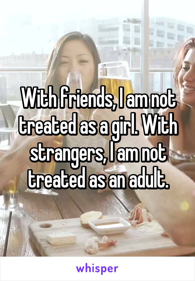 With friends, I am not treated as a girl. With strangers, I am not treated as an adult.