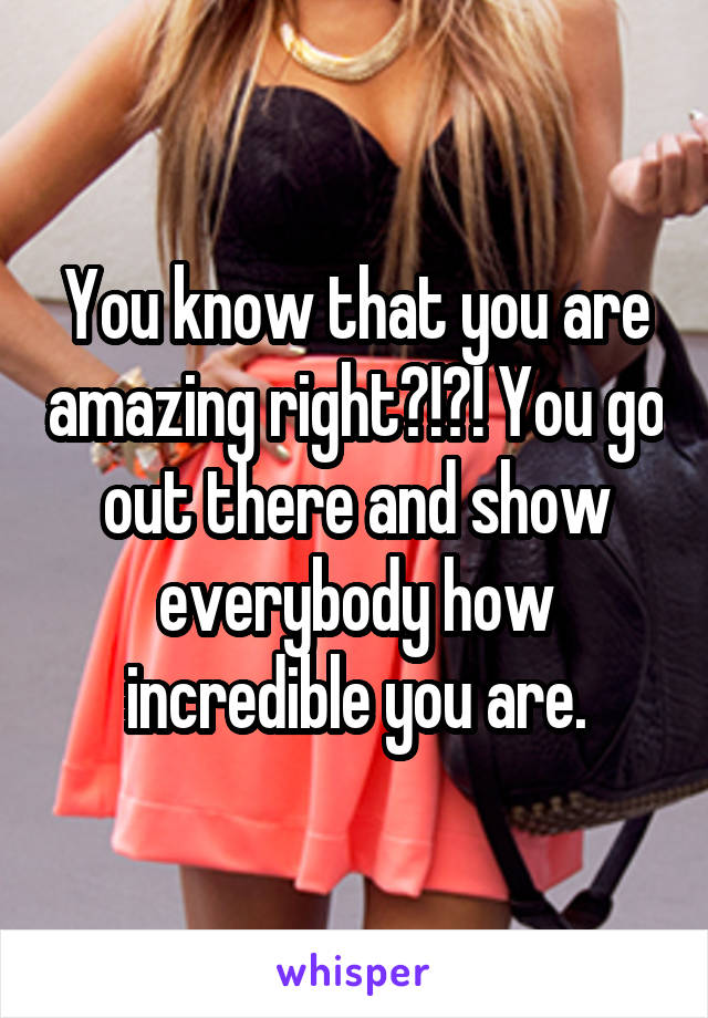 You know that you are amazing right?!?! You go out there and show everybody how incredible you are.