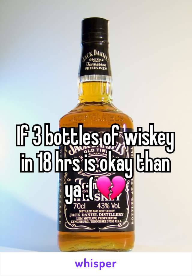 If 3 bottles of wiskey in 18 hrs is okay than ya :(💔