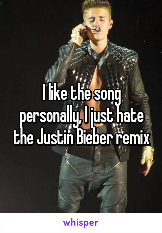 I like the song personally, I just hate the Justin Bieber remix