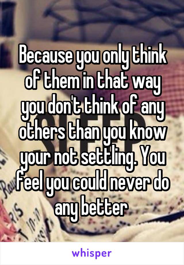 Because you only think of them in that way you don't think of any others than you know your not settling. You feel you could never do any better 