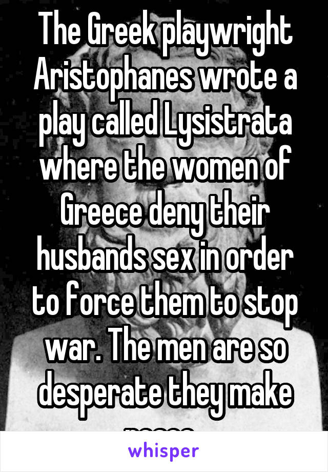 The Greek playwright Aristophanes wrote a play called Lysistrata where the women of Greece deny their husbands sex in order to force them to stop war. The men are so desperate they make peace. 