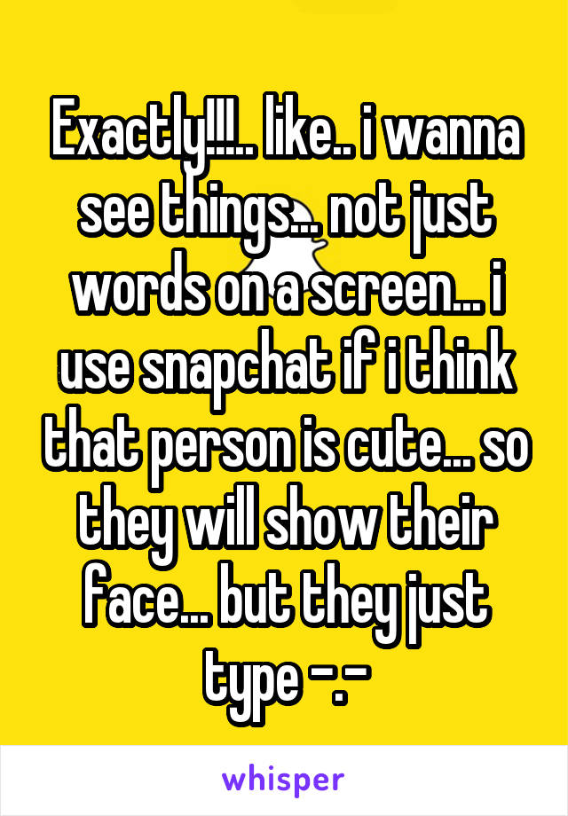 Exactly!!!.. like.. i wanna see things... not just words on a screen... i use snapchat if i think that person is cute... so they will show their face... but they just type -.-