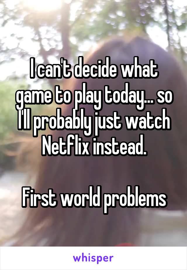 I can't decide what game to play today... so I'll probably just watch Netflix instead.

First world problems