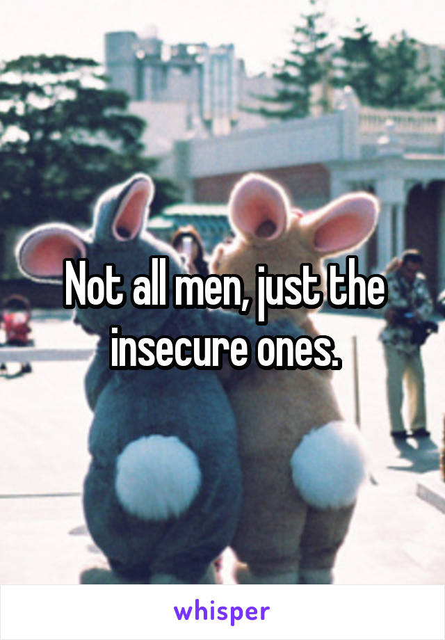Not all men, just the insecure ones.